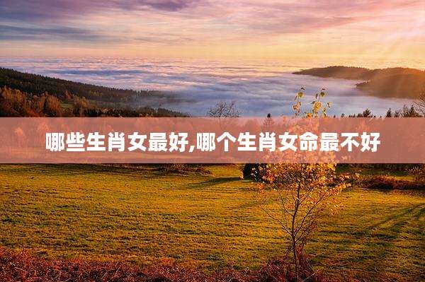 哪些生肖女最好,哪个生肖女命最不好