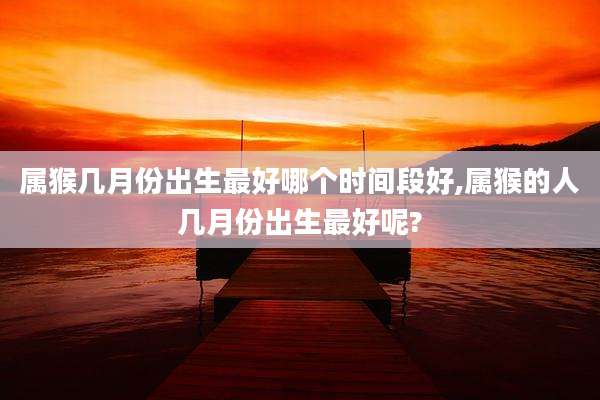 属猴几月份出生最好哪个时间段好,属猴的人几月份出生最好呢?