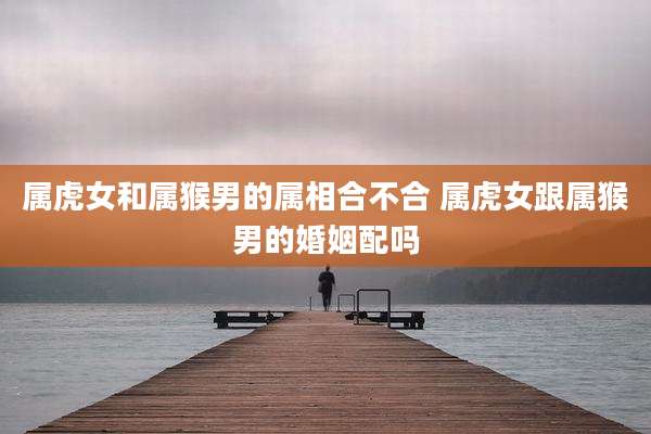 属虎女和属猴男的属相合不合 属虎女跟属猴男的婚姻配吗