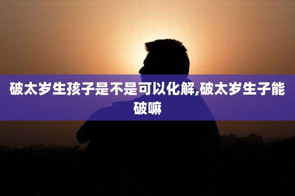 破太岁生孩子是不是可以化解,破太岁生子能破嘛