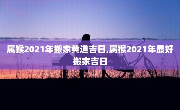 属猴2021年搬家黄道吉日,属猴2021年最好搬家吉日