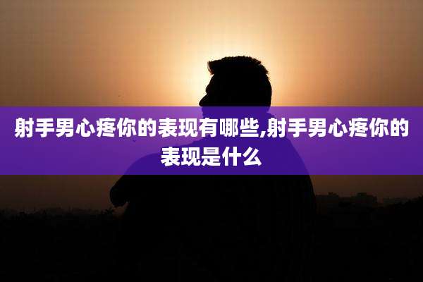 射手男心疼你的表现有哪些,射手男心疼你的表现是什么