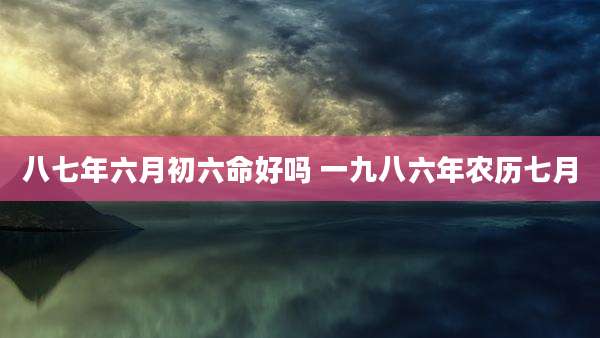 八七年六月初六命好吗 一九八六年农历七月