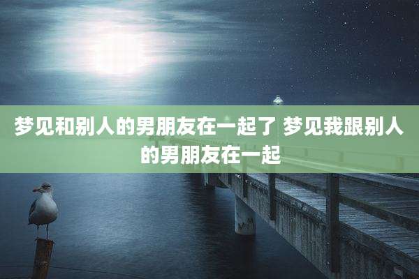 梦见和别人的男朋友在一起了 梦见我跟别人的男朋友在一起