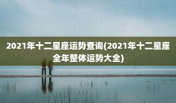 2021年十二星座运势查询(2021年十二星座全年整体运势大全)