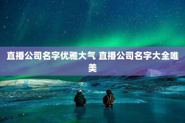 直播公司名字优雅大气 直播公司名字大全唯美