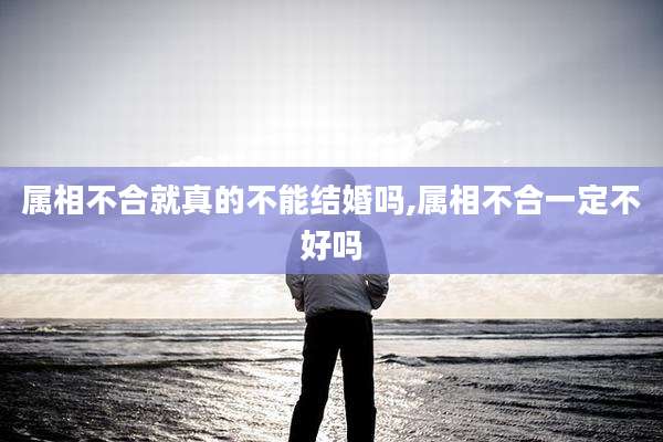 属相不合就真的不能结婚吗,属相不合一定不好吗