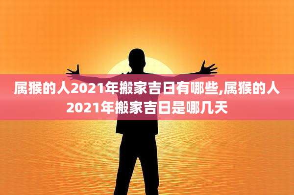 属猴的人2021年搬家吉日有哪些,属猴的人2021年搬家吉日是哪几天