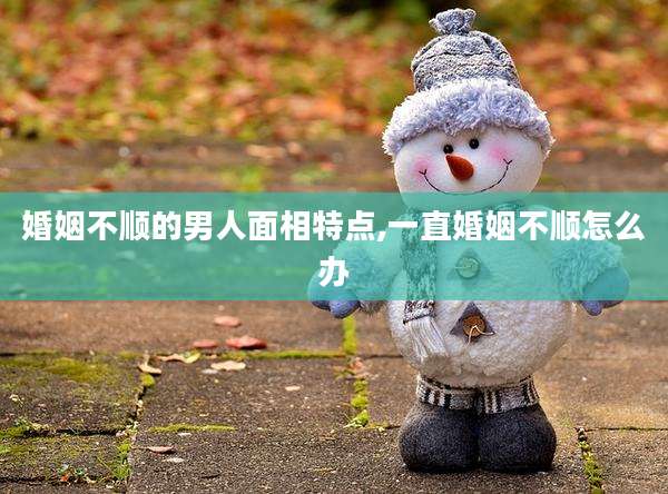 婚姻不顺的男人面相特点,一直婚姻不顺怎么办
