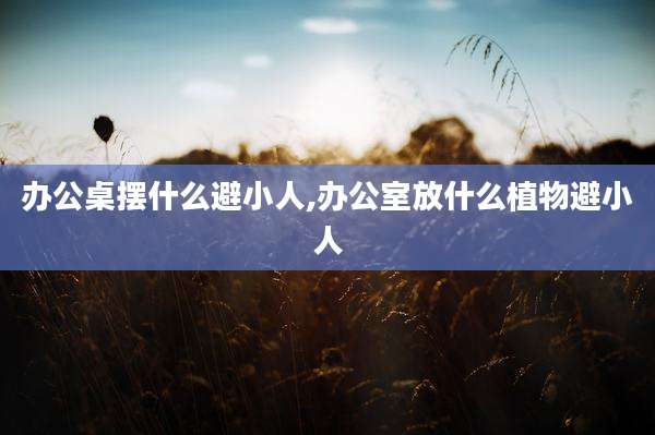 办公桌摆什么避小人,办公室放什么植物避小人