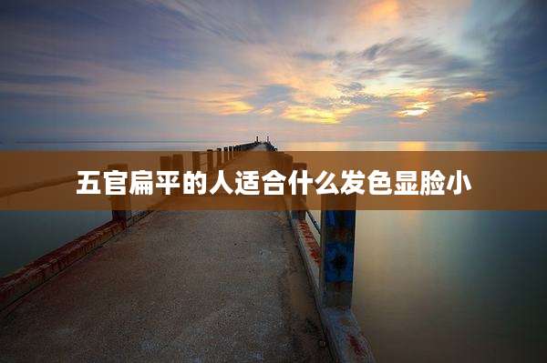 五官扁平的人适合什么发色显脸小