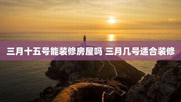 三月十五号能装修房屋吗 三月几号适合装修