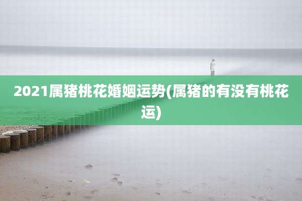 2021属猪桃花婚姻运势(属猪的有没有桃花运)