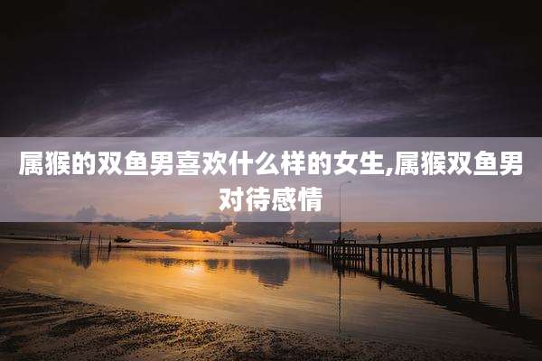 属猴的双鱼男喜欢什么样的女生,属猴双鱼男对待感情