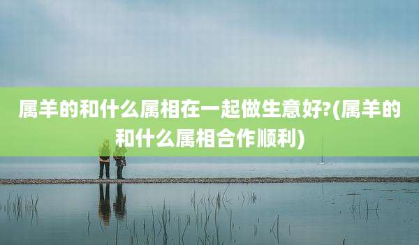 属羊的和什么属相在一起做生意好?(属羊的和什么属相合作顺利)