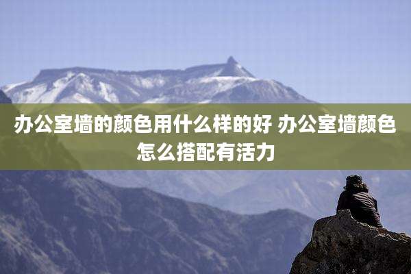 办公室墙的颜色用什么样的好 办公室墙颜色怎么搭配有活力