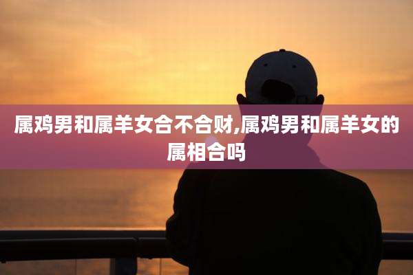 属鸡男和属羊女合不合财,属鸡男和属羊女的属相合吗