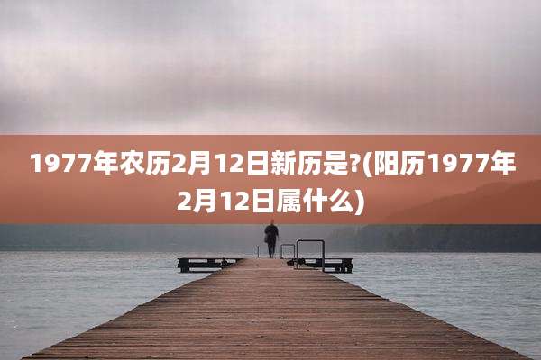 1977年农历2月12日新历是?(阳历1977年2月12日属什么)