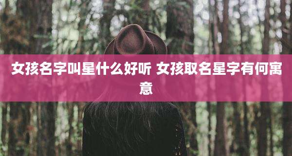 女孩名字叫星什么好听 女孩取名星字有何寓意