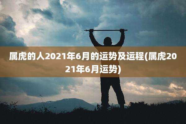 属虎的人2021年6月的运势及运程(属虎2021年6月运势)