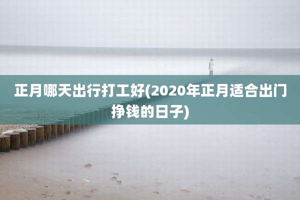 正月哪天出行打工好(2020年正月适合出门挣钱的日子)