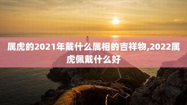 属虎的2021年戴什么属相的吉祥物,2022属虎佩戴什么好