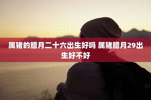 属猪的腊月二十六出生好吗 属猪腊月29出生好不好