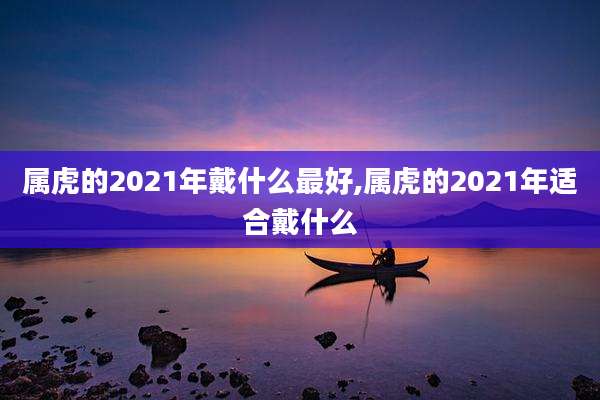 属虎的2021年戴什么最好,属虎的2021年适合戴什么