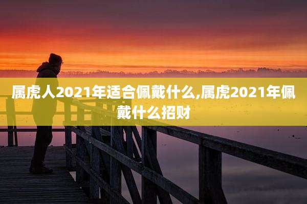 属虎人2021年适合佩戴什么,属虎2021年佩戴什么招财