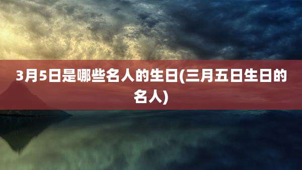 3月5日是哪些名人的生日(三月五日生日的名人)