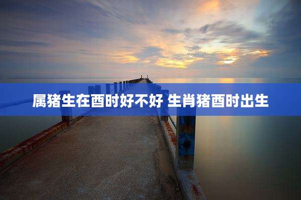 属猪生在酉时好不好 生肖猪酉时出生