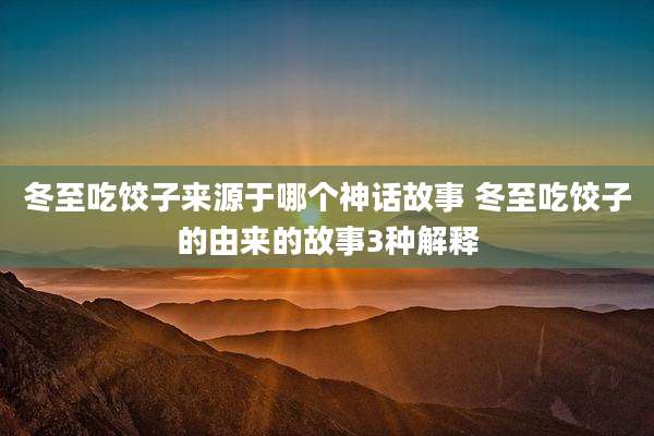 冬至吃饺子来源于哪个神话故事 冬至吃饺子的由来的故事3种解释