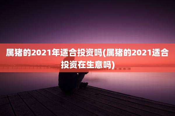 属猪的2021年适合投资吗(属猪的2021适合投资在生意吗)