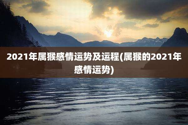 2021年属猴感情运势及运程(属猴的2021年感情运势)