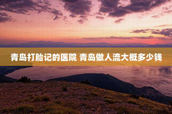 青岛打胎记的医院 青岛做人流大概多少钱