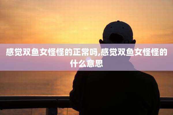 感觉双鱼女怪怪的正常吗,感觉双鱼女怪怪的什么意思