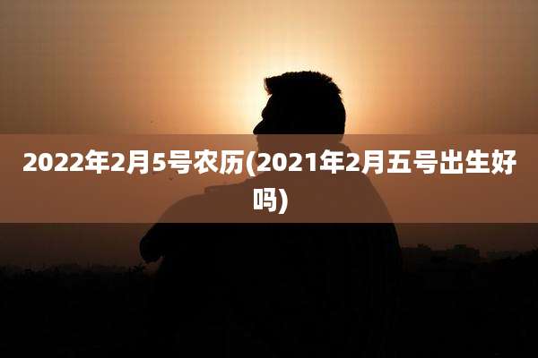 2022年2月5号农历(2021年2月五号出生好吗)