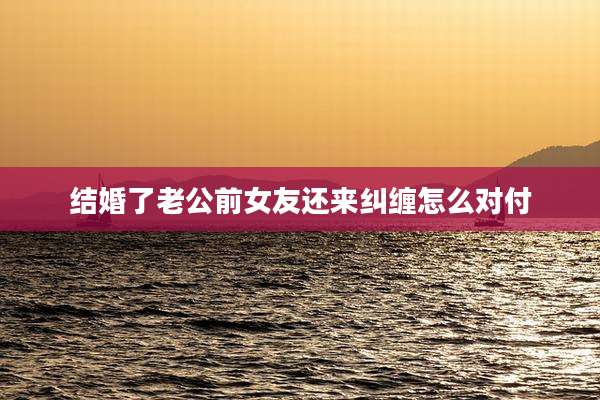 结婚了老公前女友还来纠缠怎么对付