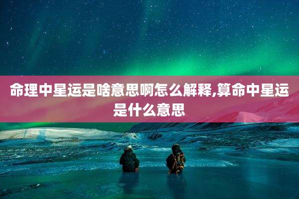 命理中星运是啥意思啊怎么解释,算命中星运是什么意思