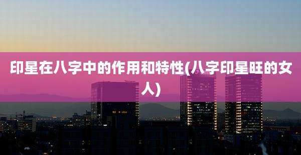 印星在八字中的作用和特性(八字印星旺的女人)
