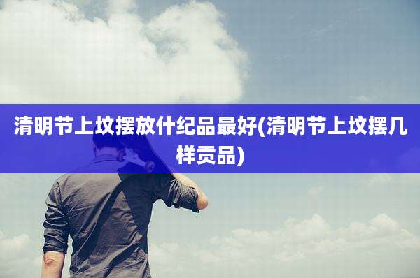 清明节上坟摆放什纪品最好(清明节上坟摆几样贡品)