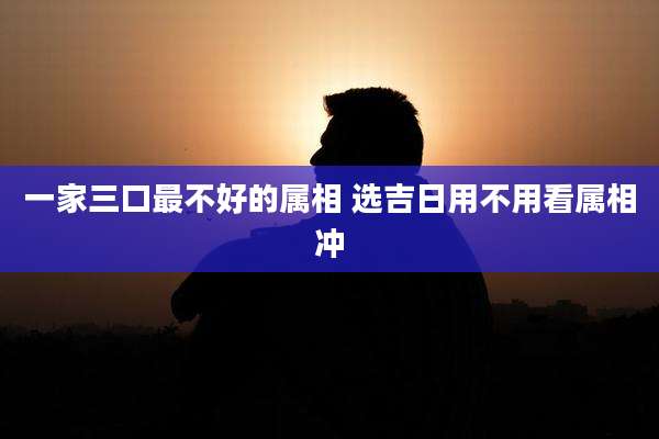 一家三口最不好的属相 选吉日用不用看属相冲