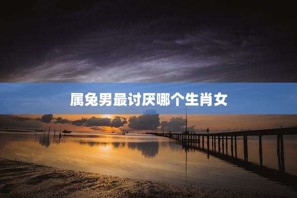 属兔男最讨厌哪个生肖女