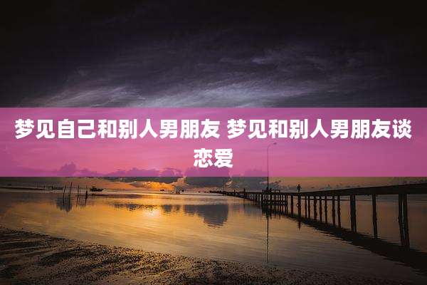 梦见自己和别人男朋友 梦见和别人男朋友谈恋爱