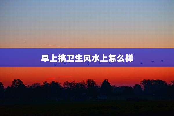 早上搞卫生风水上怎么样