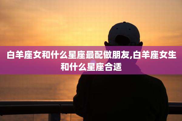 白羊座女和什么星座最配做朋友,白羊座女生和什么星座合适