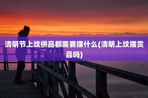 清明节上坟供品都需要摆什么(清明上坟摆贡品吗)