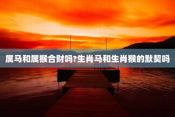 属马和属猴合财吗?生肖马和生肖猴的默契吗