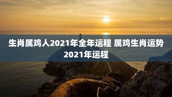 生肖属鸡人2021年全年运程 属鸡生肖运势2021年运程
