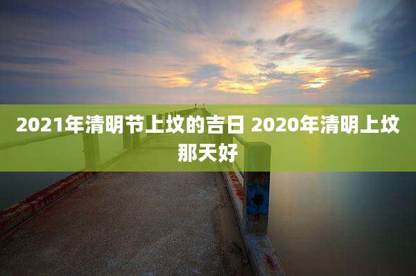 2021年清明节上坟的吉日 2020年清明上坟那天好